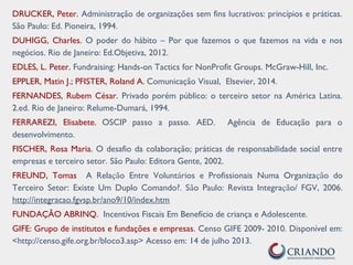 DRUCKER, Peter. Administração de organizações sem fins lucrativos: princípios e práticas.
São Paulo: Ed. Pioneira, 1994.
DUHIGG, Charles. O poder do hábito – Por que fazemos o que fazemos na vida e nos
negócios. Rio de Janeiro: Ed.Objetiva, 2012.
EDLES, L. Peter. Fundraising: Hands-on Tactics for NonProfit Groups. McGraw-Hill, Inc.
EPPLER, Matin J.; PFISTER, Roland A. Comunicação Visual, Elsevier, 2014.
FERNANDES, Rubem César. Privado porém público: o terceiro setor na América Latina.
2.ed. Rio de Janeiro: Relume-Dumará, 1994.
FERRAREZI, Elisabete. OSCIP passo a passo. AED. Agência de Educação para o
desenvolvimento.
FISCHER, Rosa Maria. O desafio da colaboração; práticas de responsabilidade social entre
empresas e terceiro setor. São Paulo: Editora Gente, 2002.
FREUND, Tomas A Relação Entre Voluntários e Profissionais Numa Organização do
Terceiro Setor: Existe Um Duplo Comando?. São Paulo: Revista Integração/ FGV, 2006.
http://integracao.fgvsp.br/ano9/10/index.htm
FUNDAÇÃO ABRINQ. Incentivos Fiscais Em Benefício de criança e Adolescente.
GIFE: Grupo de institutos e fundações e empresas. Censo GIFE 2009- 2010. Disponível em:
<http://censo.gife.org.br/bloco3.asp> Acesso em: 14 de julho 2013.
 