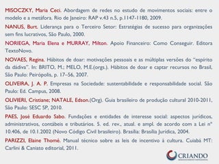 MISOCZKY, Maria Ceci. Abordagem de redes no estudo de movimentos sociais: entre o
modelo e a metáfora. Rio de Janeiro: RAP v.43 n.5, p.1147-1180, 2009.
NANUS, Burt. Liderança para o Terceiro Setor: Estratégias de sucesso para organizações
sem fins lucrativos, São Paulo, 2000.
NORIEGA, Maria Elena e MURRAY, Milton. Apoio Financeiro: Como Conseguir. Editora
TextoNovo.
NOVAES, Regina. Hábitos de doar: motivações pessoais e as múltiplas versões do “espírito
da dádiva”. In: BRITO, M.; MELO, M.E.(orgs.). Hábitos de doar e captar recursos no Brasil,
São Paulo: Peirópolis, p. 17–56, 2007.
OLIVEIRA, J. A. P. Empresas na Sociedade: sustentabilidade e responsabilidade social. São
Paulo: Ed. Campus, 2008.
OLIVIERI, Cristiane; NATALE, Edson.(Org). Guia brasileiro de produção cultural 2010-2011,
São Paulo: SESC SP, 2010.
PAES, José Eduardo Sabo. Fundações e entidades de interesse social: aspectos jurídicos,
administrativos, contábeis e tributários. 5. ed. rev., atual. e ampl. de acordo com a Lei nº
10.406, de 10.1.2002 (Novo Código Civil brasileiro). Brasília: Brasília Jurídica, 2004.
PARIZZI, Elaine Thomé. Manual técnico sobre as leis de incentivo à cultura. Cuiabá MT:
Carlini & Caniato editorial, 2011.
 