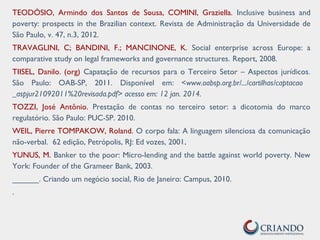 TEODÓSIO, Armindo dos Santos de Sousa, COMINI, Graziella. Inclusive business and
poverty: prospects in the Brazilian context. Revista de Administração da Universidade de
São Paulo, v. 47, n.3, 2012.
TRAVAGLINI, C; BANDINI, F.; MANCINONE, K. Social enterprise across Europe: a
comparative study on legal frameworks and governance structures. Report, 2008.
TIISEL, Danilo. (org) Capatação de recursos para o Terceiro Setor – Aspectos jurídicos.
São Paulo: OAB-SP, 2011. Disponível em: <www.oabsp.org.br/.../cartilhas/captacao
_aspjur21092011%20revisada.pdf> acesso em: 12 jan. 2014.
TOZZI, José Antônio. Prestação de contas no terceiro setor: a dicotomia do marco
regulatório. São Paulo: PUC-SP. 2010.
WEIL, Pierre TOMPAKOW, Roland. O corpo fala: A linguagem silenciosa da comunicação
não-verbal. 62 edição, Petrópolis, RJ: Ed vozes, 2001.
YUNUS, M. Banker to the poor: Micro-lending and the battle against world poverty. New
York: Founder of the Grameer Bank, 2003.
______. Criando um negócio social, Rio de Janeiro: Campus, 2010.
.
 