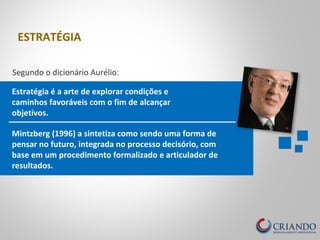 Estratégia é a arte de explorar condições e
caminhos favoráveis com o fim de alcançar
objetivos.
Segundo o dicionário Aurélio:
Mintzberg (1996) a sintetiza como sendo uma forma de
pensar no futuro, integrada no processo decisório, com
base em um procedimento formalizado e articulador de
resultados.
ESTRATÉGIA
 