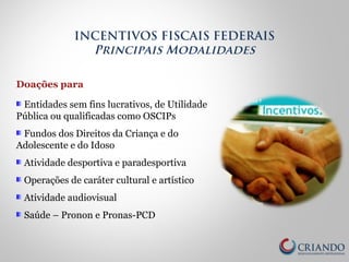Doações para
Entidades sem fins lucrativos, de Utilidade
Pública ou qualificadas como OSCIPs
Fundos dos Direitos da Criança e do
Adolescente e do Idoso
Atividade desportiva e paradesportiva
Operações de caráter cultural e artístico
Atividade audiovisual
Saúde – Pronon e Pronas-PCD
INCENTIVOS FISCAIS FEDERAIS
Principais Modalidades
 