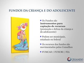 Os Fundos são
instrumentos para
captação de recursos
(promoção e defesa da criança e
do adolescente)
Podem ser municipais,
estaduais ou federal
Os recursos dos fundos são
movimentados pelos Conselhos
FUMCAD / FUNCRI / FIA
FUNDOS DA CRIANÇA E DO ADOLESCENTE
 