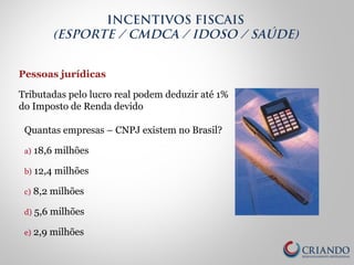 Pessoas jurídicas
Tributadas pelo lucro real podem deduzir até 1%
do Imposto de Renda devido
Quantas empresas – CNPJ existem no Brasil?
a) 18,6 milhões
b) 12,4 milhões
c) 8,2 milhões
d) 5,6 milhões
e) 2,9 milhões
INCENTIVOS FISCAIS
(ESPORTE / CMDCA / IDOSO / SAÚDE)
 