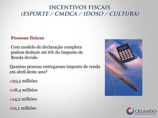 Pessoas físicas
Com modelo de declaração completa
podem deduzir até 6% do Imposto de
Renda devido
Quantas pessoas entregaram imposto de renda
em abril deste ano?
a)25,5 milhões
b)18,4 milhões
c)14,2 milhões
d)11,1 milhões
INCENTIVOS FISCAIS
(ESPORTE / CMDCA / IDOSO / CULTURA)
 