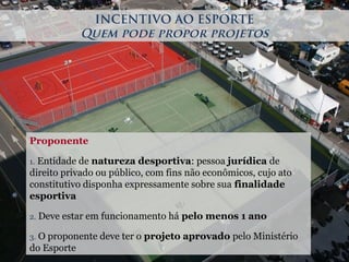 Proponente
1. Entidade de natureza desportiva: pessoa jurídica de
direito privado ou público, com fins não econômicos, cujo ato
constitutivo disponha expressamente sobre sua finalidade
esportiva
2. Deve estar em funcionamento há pelo menos 1 ano
3. O proponente deve ter o projeto aprovado pelo Ministério
do Esporte
INCENTIVO AO ESPORTE
Quem pode propor projetos
 