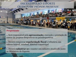 Proponente
4. Será responsável pela apresentação, execução e prestação de
contas de projetos desportivos ou paradesportivos
5. Deverá comprovar regularidade fiscal e tributária nas
esferas federal, estadual, distrital e municipal
6. Deverá cadastrar-se e manter seu cadastro atualizado junto
ao Ministério do Esporte.
INCENTIVO AO ESPORTE
Quem pode propor projetos
 