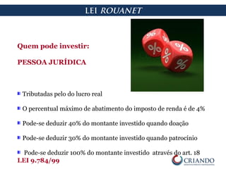 Quem pode investir:
PESSOA JURÍDICA
Tributadas pelo do lucro real
O percentual máximo de abatimento do imposto de renda é de 4%
Pode-se deduzir 40% do montante investido quando doação
Pode-se deduzir 30% do montante investido quando patrocínio
Pode-se deduzir 100% do montante investido através do art. 18
LEI 9.784/99
LEI ROUANET
 