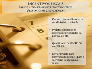 INCENTIVOS FISCAIS
Saúde – tratamento oncológico
Pessoa com deficiência
 Cadastro junto à Secretaria
do Ministério da Saúde.
 Projetos alinhados às
diretrizes e prioridades da
política do MS.
 Qualificação de OSCIP, OS
ou CEBAS.
 Enviar projeto para
aprovação (em papel) para a
secretaria de atenção à
saúde.
 
