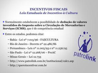 Normalmente estabelecem a possibilidade de dedução de valores
investidos do Imposto sobre a Circulação de Mercadorias e
Serviços (ICMS), que é de competência estadual
Entre os estados, podemos citar:
─ Bahia - Lei nº 7.015/96 - FAZCULTURA
─ Rio de Janeiro - Decreto nº 22.486/86
─ Pernambuco - Leis nº 11.005/93 e nº 11.236/95
─ São Paulo - Lei nº 12.268/06 – ProAC
─ Minas Gerais – Lei 12.733
─ http://www.patrolink.com.br/institucional/calc1.asp
─ http://queroincentivar.com.br
INCENTIVOS FISCAIS
Leis Estaduais de Incentivo à Cultura
 