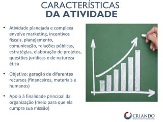 PRIMEI
RO
PONTO
CARACTERÍSTICAS
DA ATIVIDADE
• Atividade planejada e complexa
envolve marketing, incentivos
fiscais, planejamento,
comunicação, relações públicas,
estratégias, elaboração de projetos,
questões jurídicas e de natureza
ética
• Objetivo: geração de diferentes
recursos (financeiros, materiais e
humanos)
• Apoio à finalidade principal da
organização (meio para que ela
cumpra sua missão)
 