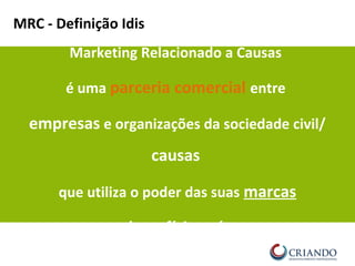 MRC - Definição Idis
Marketing Relacionado a Causas
é uma parceria comercial entre
empresas e organizações da sociedade civil/
causas
que utiliza o poder das suas marcas
em benefício mútuo.
 