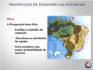 Dicas
A Prospecção bem feita
• Facilita o trabalho de
captação
• Direciona as atividades
da equipe
• Gera contatos com
maior probabilidade de
sucesso
PROSPECÇÃO DE DOADORES EM POTENCIAL
 