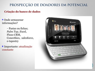 Onde armazenar
informações?
– Pastas ou fichas;
Palm Top, Excel,
Fluxo CRM,
Conecthics, salesforce,
e-tapestry
Importante: atualização
constante
Criação do banco de dados
PROSPECÇÃO DE DOADORES EM POTENCIAL
 