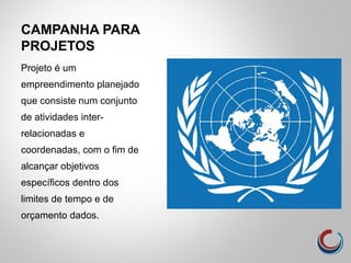 CAMPANHA PARA
PROJETOS
Projeto é um
empreendimento planejado
que consiste num conjunto
de atividades inter-
relacionadas e
coordenadas, com o fim de
alcançar objetivos
específicos dentro dos
limites de tempo e de
orçamento dados.
 