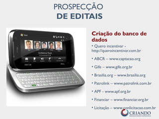 Criação do banco de
dados
• Quero incentivar -
http://queroincentivar.com.br
• ABCR – www.captacao.org
• Gife – www.gife.org.br
• Brasilia.org – www.brasilia.org
• Patrolink – www.patrolink.com.br
• APF - www.apf.org.br
• Financiar – www.financiar.org.br
• Licitação – www.conlicitacao.com.br
PROSPECÇÃO
DE EDITAIS
 