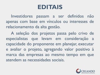 EDITAIS
Investidores passam a ser definidos não
apenas com base em vínculos ou interesses de
relacionamento da alta gestão.
A seleção dos projetos passa pelo crivo de
especialistas que levam em consideração a
capacidade do proponente em planejar, executar
e avaliar o projeto, agregando valor positivo à
marca das empresas ao mesmo tempo em que
atendem as necessidades sociais.
 