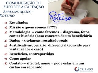 COMUNICAÇÃO DE
SUPORTE À CAPTAÇÃO
Apresentações -
Roteiro
1) Resultados
2) Missão e quem somos ??????
3) Metodologia = como fazemos – diagrama, fotos,
contar história (caso concreto de um beneficiário
4) Dados - x crianças, resultado reais
5) Justificativas, cenário, diferencial (convide para
visitar se for o caso)
6) Benefícios, contrapartidas
7) Como apoiar
8) Contato – site, tel, nome = pode estar em um
cartão em separado
 