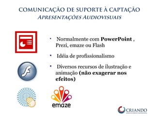  Normalmente com PowerPoint ,
Prezi, emaze ou Flash
 Idéia de profissionalismo
 Diversos recursos de ilustração e
animação (não exagerar nos
efeitos)
COMUNICAÇÃO DE SUPORTE À CAPTAÇÃO
Apresentações Audiovisuais
 