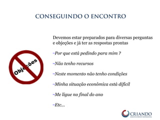 Devemos estar preparados para diversas perguntas
e objeções e já ter as respostas prontas
–Por que está pedindo para mim ?
–Não tenho recursos
–Neste momento não tenho condições
–Minha situação econômica está difícil
–Me ligue no final do ano
–Etc...
CONSEGUINDO O ENCONTRO
 