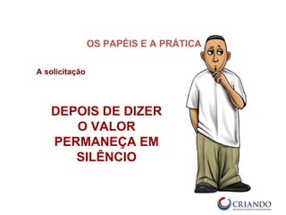 A solicitação
DEPOIS DE DIZER
O VALOR
PERMANEÇA EM
SILÊNCIO
OS PAPÉIS E A PRÁTICA
 
