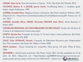 CESNIK, Fábio de Sá. Guia do Incentivo à Cultura. 3ª Ed., São Paulo: Ed. Manole, 2012.
CICONTE, Barbara K. e JACOB, Jeanne Gerda. FundRaising Basics: a complete guide.
Aspen: Aspen Publication, 1997.
COMINI, Graziella Maria. Negócios Sociais e Inclusivos. São Paulo: Instituto Walmart, 2011.
Disponível em: <http://www.ruscheleassociados.com.br/pdf/panorama2.pdf> Acesso em: 15
nov. 2013.
COMINI, Graziella Maria; ASSAD, Fernando; FISCHER, Rosa Maria. Social Business in
Brazil, 2013.
CONSELHO REGIONAL DE CONTABILIDADE DE SÃO PAULO. Fundos dos Direitos da
Criança e do Adolescente www.crcsp.org.br
COSTA, Daniela Pais. Prestação de Contas. In Terceiro Setor: temas polêmicos. São Paulo:
Ed. Peirópolis, (p13-44), 2005.
CRUZ, Célia; ESTRAVIZ, Marcelo. Captação de Diferentes Recursos para Organizações
Sem Fins Lucrativos. São Paulo: Ed. Global e Fonte, 2000.
DAW, Jocelyne. Cause marketing for nonprofits. New Jersey, US: John Wiley & Sons,
2006.
DOWBOR, L. Democracia econômica, São Paulo: Vozes, 2012. Versão atualizada em 31 de
julho de 2012. Disponível em: <http://dowbor.org/2008/01/democracia-economica-um-
passeio-pelas-teorias-edicao-revista-em-nov-2010.html>. Acesso em: 14 de julho 2013.
 