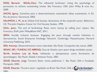 ROSS, Bernard; SEGAL,Clare. The influential fundraiser: Using the psychology of
persuasion to achieve outstanding results. São Francisco, USA: John Wiley & sons inc.,
2009.
SACHS, Igancy. Caminhos para o desenvolvimento sustentável: idéias sustentáveis. 4. Ed.
Rio de Janeiro: Garamond, 2002.
SALAMON, L. M., et al. Global Civil Society: dimensions of the nonprofit sector. Baltimore,
US: The John Hopkins Center for Civil Society Studies, 1999.
SAUL, Jason. The end of fundraising: Raise more money by selling your impact. São
Francisco, EUA: John Wiley&Sons INC, 2011.
SEKN. Socially inclusive business. Engaiging the poor through market initiatives in
iberoamerica. Social Enterprise Knoledge Network. Cambridge, Massachussets: Harvard
University Publishing, 2010.
SEN, Amartya. Desenvolvimento como Liberdade. São Paulo: Companhia das Letras, 2000.
SENAC (SP) / FUNDAÇÃO ABRINQ, Guia de Gestão: para quem dirige entidades sociais.
SILVA, Antônio Luiz de Paula. Utilizando o planejamento como ferramenta de
aprendizagem. São Paulo: Global e Instituto Fonte, 2001.
SZAZI, Eduardo. (org). Terceiro Setor: temas polêmicos 1. São Paulo: Gife e Fundação
Peirópolis, 2004.
SZAZI, Eduardo. Terceiro setor: regulação no Brasil. São Paulo: Gife e Fundação Peirópolis,
 
