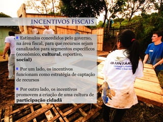 Estímulos concedidos pelo governo,
na área fiscal, para que recursos sejam
canalizados para segmentos específicos
(econômico, cultural, esportivo,
social)
Por um lado, os incentivos
funcionam como estratégia de captação
de recursos
Por outro lado, os incentivos
promovem a criação de uma cultura de
participação cidadã
Estímulos concedidos pelo governo,
na área fiscal, para que recursos sejam
canalizados para segmentos específicos
(econômico, cultural, esportivo,
social)
Por um lado, os incentivos
funcionam como estratégia de captação
de recursos
Por outro lado, os incentivos
promovem a criação de uma cultura de
participação cidadã
INCENTIVOS FISCAISINCENTIVOS FISCAIS
 