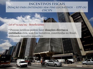 Lei nº 9.249/95 - Beneficiários
 Pessoas jurídicas podem fazer doações diretas a
entidades civis, sem fins lucrativos, constituídas no Brasil,
utilizando incentivo específico
INCENTIVOS FISCAIS
Doação para entidades sem fins lucrativos - UPF ou
OSCIPs
 