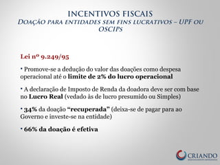 Lei nº 9.249/95
 Promove-se a dedução do valor das doações como despesa
operacional até o limite de 2% do lucro operacional
 A declaração de Imposto de Renda da doadora deve ser com base
no Lucro Real (vedado às de lucro presumido ou Simples)
 34% da doação “recuperada” (deixa-se de pagar para ao
Governo e investe-se na entidade)
 66% da doação é efetiva
INCENTIVOS FISCAIS
Doação para entidades sem fins lucrativos – UPF ou
OSCIPs
 