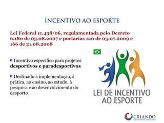 Incentivo específico para projetos
desportivos e paradesportivos
Destinado à implementação, à
prática, ao ensino, ao estudo, à
pesquisa e ao desenvolvimento do
desporto
INCENTIVO AO ESPORTE
Lei Federal 11.438/06, regulamentada pelo Decreto
6.180 de 03.08.2007 e portarias 120 de 03.07.2009 e
166 de 21.08.2008
 