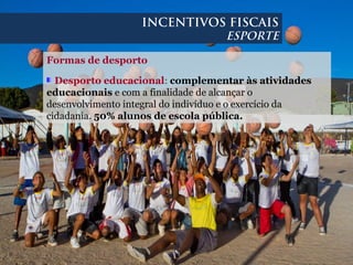 Formas de desporto
Desporto educacional: complementar às atividades
educacionais e com a finalidade de alcançar o
desenvolvimento integral do indivíduo e o exercício da
cidadania. 50% alunos de escola pública.
INCENTIVOS FISCAIS
ESPORTE
 