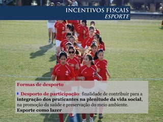 Formas de desporto
Desporto de participação: finalidade de contribuir para a
integração dos praticantes na plenitude da vida social,
na promoção da saúde e preservação do meio ambiente.
Esporte como lazer
INCENTIVOS FISCAIS
ESPORTE
 