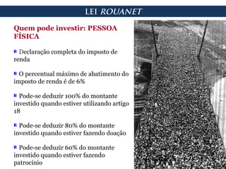Quem pode investir: PESSOA
FÍSICA
Declaração completa do imposto de
renda
O percentual máximo de abatimento do
imposto de renda é de 6%
Pode-se deduzir 100% do montante
investido quando estiver utilizando artigo
18
Pode-se deduzir 80% do montante
investido quando estiver fazendo doação
Pode-se deduzir 60% do montante
investido quando estiver fazendo
patrocínio
LEI ROUANET
 