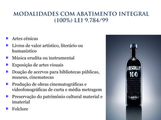 Artes cênicas
Livros de valor artístico, literário ou
humanístico
Música erudita ou instrumental
Exposição de artes visuais
Doação de acervos para bibliotecas públicas,
museus, cinematecas
Produção de obras cinematográficas e
videofonográficas de curta e média metragem
Preservação do patrimônio cultural material e
imaterial
Folclore
MODALIDADES COM ABATIMENTO INTEGRAL
(100%) LEI 9.784/99
 