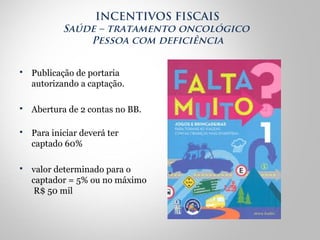  Publicação de portaria
autorizando a captação.
 Abertura de 2 contas no BB.
 Para iniciar deverá ter
captado 60%
 valor determinado para o
captador = 5% ou no máximo
R$ 50 mil
INCENTIVOS FISCAIS
Saúde – tratamento oncológico
Pessoa com deficiência
 