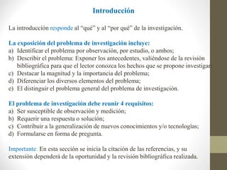 Introducción
La introducción responde al “qué” y al “por qué” de la investigación.
La exposición del problema de investigación incluye:
a) Identificar el problema por observación, por estudio, o ambos;
b) Describir el problema: Exponer los antecedentes, valiéndose de la revisión
bibliográfica para que el lector conozca los hechos que se propone investigar;
c) Destacar la magnitud y la importancia del problema;
d) Diferenciar los diversos elementos del problema;
e) El distinguir el problema general del problema de investigación.
El problema de investigación debe reunir 4 requisitos:
a) Ser susceptible de observación y medición;
b) Requerir una respuesta o solución;
c) Contribuir a la generalización de nuevos conocimientos y/o tecnologías;
d) Formularse en forma de pregunta.
Importante: En esta sección se inicia la citación de las referencias, y su
extensión dependerá de la oportunidad y la revisión bibliográfica realizada.
 