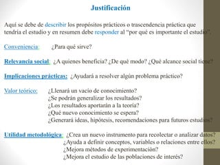 Justificación
Aquí se debe de describir los propósitos prácticos o trascendencia práctica que
tendría el estudio y en resumen debe responder al “por qué es importante el estudio”.
Conveniencia: ¿Para qué sirve?
Relevancia social: ¿A quienes beneficia? ¿De qué modo? ¿Qué alcance social tiene?
Implicaciones prácticas: ¿Ayudará a resolver algún problema práctico?
Valor teórico: ¿Llenará un vacío de conocimiento?
¿Se podrán generalizar los resultados?
¿Los resultados aportarán a la teoría?
¿Qué nuevo conocimiento se espera?
¿Generará ideas, hipótesis, recomendaciones para futuros estudios?
Utilidad metodológica: ¿Crea un nuevo instrumento para recolectar o analizar datos?
¿Ayuda a definir conceptos, variables o relaciones entre ellos?
¿Mejora métodos de experimentación?
¿Mejora el estudio de las poblaciones de interés?
 