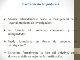 Planteamiento del problema
 Aborda ordenadamente desde lo más general hasta
llegar al problema de investigación.
 Se formula el problema claramente y sin
ambigüedades.
 Puede formularse en forma de pregunta de
investigación?
 Estructura formalmente la idea del objetivo, cuyo
alcance se definirá mejor en la Justificación.
 