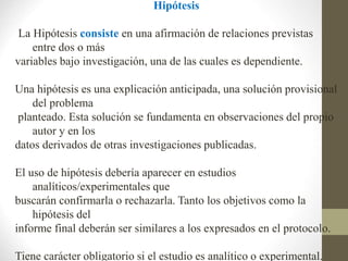 Hipótesis
La Hipótesis consiste en una afirmación de relaciones previstas
entre dos o más
variables bajo investigación, una de las cuales es dependiente.
Una hipótesis es una explicación anticipada, una solución provisional
del problema
planteado. Esta solución se fundamenta en observaciones del propio
autor y en los
datos derivados de otras investigaciones publicadas.
El uso de hipótesis debería aparecer en estudios
analíticos/experimentales que
buscarán confirmarla o rechazarla. Tanto los objetivos como la
hipótesis del
informe final deberán ser similares a los expresados en el protocolo.
Tiene carácter obligatorio si el estudio es analítico o experimental.
 