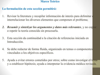 Marco Teórico
La formulación de esta sección permitirá:
1. Revisar la literatura y recopilar información de interés para delimitar e
interrelacionar los diversos elementos que componen el problema;
2. Resumir y sintetizar los argumentos y datos más relevantes, y no copiar
o repetir la teoría conocida sin procesarla.
3. Esta sección da continuidad a la citación de referencias iniciada en
Introducción.
4. Se debe redactar de forma fluida, organizado en temas o componentes
vinculados a los objetivos específicos.
5. Ayuda a evitar errores cometidos por otros; sobre como investigar el tema
y a establecer hipótesis; ayuda a interpretar la evidencia médica revisada.
 