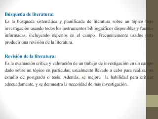 Búsqueda de literatura:
Es la búsqueda sistemática y planificada de literatura sobre un tópico bajo
investigación usando todos los instrumentos bibliográficos disponibles y fuentes
informadas, incluyendo expertos en el campo. Frecuentemente usados para
producir una revisión de la literatura.
Revisión de la literatura:
Es la evaluación critica y valoración de un trabajo de investigación en un campo
dado sobre un tópico en particular, usualmente llevado a cabo para realizar un
estudio de postgrado o tesis. Además, se mejora la habilidad para criticar
adecuadamente, y se demuestra la necesidad de más investigación.
 