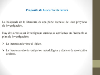 Propósito de buscar la literatura
La búsqueda de la literatura es una parte esencial de todo proyecto
de investigación.
Hay dos áreas a ser investigadas cuando se comienza un Protocolo o
plan de investigación:
 La literatura relevante al tópico,
 La literatura sobre investigación metodológica y técnicas de recolección
de datos.
 
