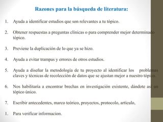 Razones para la búsqueda de literatura:
1. Ayuda a identificar estudios que son relevantes a tu tópico.
2. Obtener respuestas a preguntas clínicas o para comprender mejor determinado
tópico.
3. Previene la duplicación de lo que ya se hizo.
4. Ayuda a evitar trampas y errores de otros estudios.
5. Ayuda a diseñar la metodología de tu proyecto al identificar los problemas
claves y técnicas de recolección de datos que se ajustan mejor a nuestro tópico.
6. Nos habilitaría a encontrar brechas en investigación existente, dándote así un
tópico único.
7. Escribir antecedentes, marco teórico, proyectos, protocolo, artículo,
1. Para verificar informacion.
 