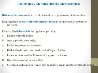 Materiales y Métodos (Diseño Metodológico)
Deberá redactarse en futuro en el protocolo y en pasado en el informe final.
Esta sección es la más vulnerable para el rechazo por parte de los árbitros o
revisores.
Esta sección debe incluir los siguientes párrafos:
a) Diseño o tipo de estudio;
b) Área y período de estudio;
c) Población, muestra y muestreo;
d) Definición de caso, criterios de inclusión y exclusión.
e) Fuente de información, Instrumentos y procedimientos;
f) Operacionalización de variables;
g) Métodos estadísticos; software, tipo de análisis según variables y tipo de estudio,
 