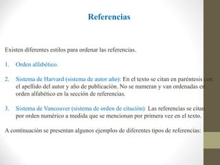 Referencias
Existen diferentes estilos para ordenar las referencias.
1. Orden alfabético.
2. Sistema de Harvard (sistema de autor año): En el texto se citan en paréntesis con
el apellido del autor y año de publicación. No se numeran y van ordenadas en
orden alfabético en la sección de referencias.
3. Sistema de Vancouver (sistema de orden de citación): Las referencias se citan
por orden numérico a medida que se mencionan por primera vez en el texto.
A continuación se presentan algunos ejemplos de diferentes tipos de referencias:
 