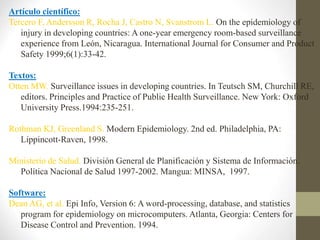 Artículo científico:
Tercero F, Andersson R, Rocha J, Castro N, Svanstrom L. On the epidemiology of
injury in developing countries: A one-year emergency room-based surveillance
experience from León, Nicaragua. International Journal for Consumer and Product
Safety 1999;6(1):33-42.
Textos:
Otten MW. Surveillance issues in developing countries. In Teutsch SM, Churchill RE,
editors. Principles and Practice of Public Health Surveillance. New York: Oxford
University Press.1994:235-251.
Rothman KJ, Greenland S. Modern Epidemiology. 2nd ed. Philadelphia, PA:
Lippincott-Raven, 1998.
Ministerio de Salud. División General de Planificación y Sistema de Información.
Política Nacional de Salud 1997-2002. Mangua: MINSA, 1997.
Software:
Dean AG, et al. Epi Info, Version 6: A word-processing, database, and statistics
program for epidemiology on microcomputers. Atlanta, Georgia: Centers for
Disease Control and Prevention. 1994.
 