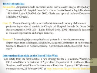 Tesis/Monografías:
Jarquín RA. Amputaciones de miembros en los servicios de Cirugía, Ortopedia y
Traumatología del Hospital Escuela Dr. Oscar Danilo Rosales Argüello, durante
1998-1999. León: UNAN-León. 2000. (Tesis para optar al título de Doctor en
Medicina y Cirugía).
Cruz JA. Valoración del grado de severidad de trauma de tórax y abdomen en
pacientes ingresados al servicio de Cirugía del Hospital Escuela Dr. Oscar Danilo
Rosales Argüello, 1998-2001. León: UNAN-León. 2002 (Monografía para optar
al título de Especialista en Cirugía General).
Tercero F. Measuring injury magnitude and pattern in a low-income country:
Experiences from Nicaragua. Stockholm, Sweden: Department of Public Health
Sciences, Division of Social Medicine. Karolinska Institute. (Doctoral Thesis).
2007.
Information disponible en the World Wide Web:
Food safety from the farm to table: a new strategy for the 21st century. Washington,
DC, United States Department of Agriculture, Department of Health and Human
Services, and United States Environmental Protection Agency, 1997 (Internet
communication, 21 February 1997 at http://um.crsan.fda.gov/dms/fs-draft.html).
 