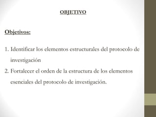 OBJETIVO
Objetivos:
1. Identificar los elementos estructurales del protocolo de
investigación
2. Fortalecer el orden de la estructura de los elementos
esenciales del protocolo de investigación.
 