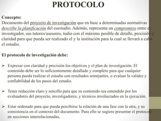 PROTOCOLO
Concepto:
Documento del proyecto de investigación que en base a determinadas normativas
describe la planificación del esestudio. Además, representa un compromiso entre el
investigador, sus tutores/asesores, tudio con el máximo posible de detalle, precisión y
claridad para que pueda ser realizado el y la institución para la cual se llevará a cabo
el estudio.
El protocolo de investigación debe:
 Expresar con claridad y precisión los objetivos y el plan de investigación. El
contenido debe ser lo suficientemente detallado y completo para que cualquier
persona pueda realizar el estudio con resultados semejantes, o evaluar la validez y
confiabilidad de los pasos del estudio.
 Tener redacción claro y sencillo para que su contenido sea entendido por los
evaluadores del proyecto, investigadores, y técnicos involucrados en la ejecución.
 Estar ordenado para que pueda percibirse la relación de una fase con la otra, y su
consistencia en el contexto del documento. Para ello se sugiere presentar el protocolo
en secciones interrelacionadas,
 