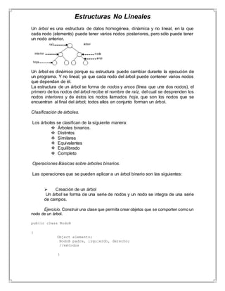 Estructuras No Lineales 
Un árbol es una estructura de datos homogénea, dinámica y no lineal, en la que 
cada nodo (elemento) puede tener varios nodos posteriores, pero sólo puede tener 
un nodo anterior. 
Un árbol es dinámico porque su estructura puede cambiar durante la ejecución de 
un programa. Y no lineal, ya que cada nodo del árbol puede contener varios nodos 
que dependan de él. 
La estructura de un árbol se forma de nodos y arcos (línea que une dos nodos), el 
primero de los nodos del árbol recibe el nombre de raíz, del cual se desprenden los 
nodos interiores y de éstos los nodos llamados hoja, que son los nodos que se 
encuentran al final del árbol; todos ellos en conjunto forman un árbol. 
Clasificación de árboles. 
Los árboles se clasifican de la siguiente manera: 
 Árboles binarios. 
 Distintos 
 Similares 
 Equivalentes 
 Equilibrado 
 Completo 
Operaciones Básicas sobre árboles binarios. 
Las operaciones que se pueden aplicar a un árbol binario son las siguientes: 
 Creación de un árbol 
Un árbol se forma de una serie de nodos y un nodo se integra de una serie 
de campos. 
Ejercicio. Construir una clase que permita crear objetos que se comporten como un 
nodo de un árbol. 
public class NodoB 
{ 
Object elemento; 
NodoB padre, izquierdo, derecho; 
//métodos 
} 
 